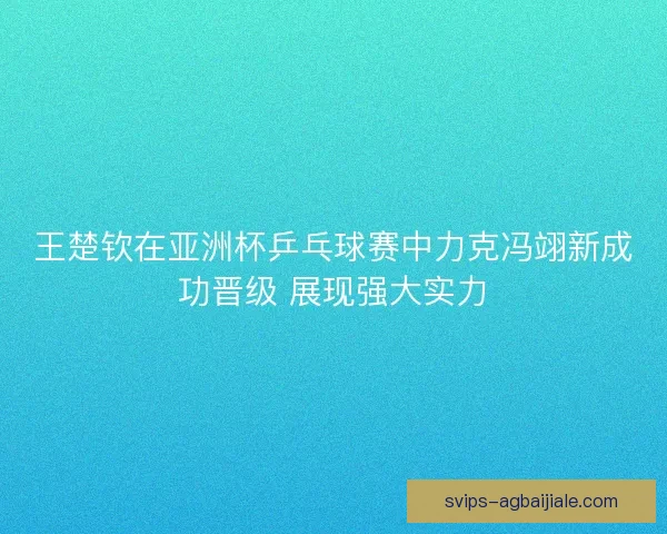 王楚钦在亚洲杯乒乓球赛中力克冯翊新成功晋级 展现强大实力