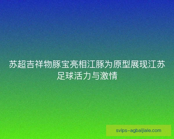 苏超吉祥物豚宝亮相江豚为原型展现江苏足球活力与激情