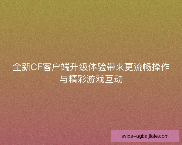 全新CF客户端升级体验带来更流畅操作与精彩游戏互动 全新CF客户端升级体验带来更流畅操作与精彩游戏互动