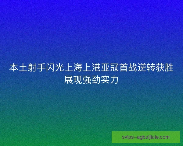 本土射手闪光上海上港亚冠首战逆转获胜展现强劲实力 本土射手闪光上海上港亚冠首战逆转获胜展现强劲实力