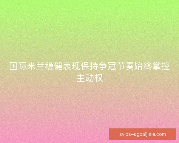国际米兰稳健表现保持争冠节奏始终掌控主动权 国际米兰稳健表现保持争冠节奏始终掌控主动权