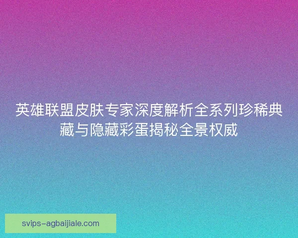 英雄联盟皮肤专家深度解析全系列珍稀典藏与隐藏彩蛋揭秘全景权威