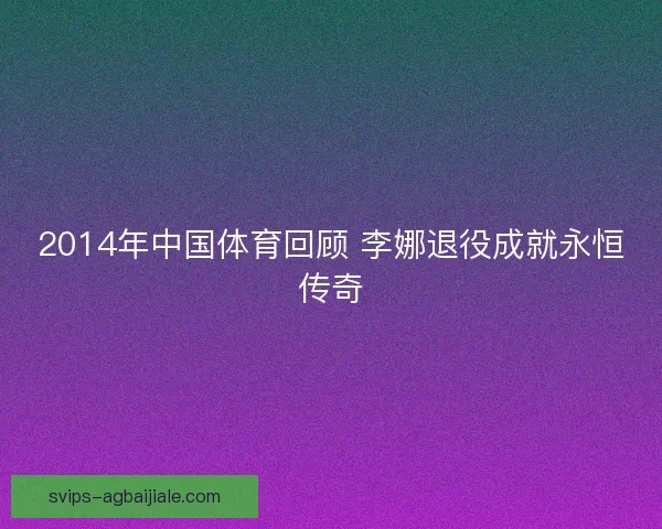 2014年中国体育回顾 李娜退役成就永恒传奇 2014年中国体育回顾 李娜退役成就永恒传奇