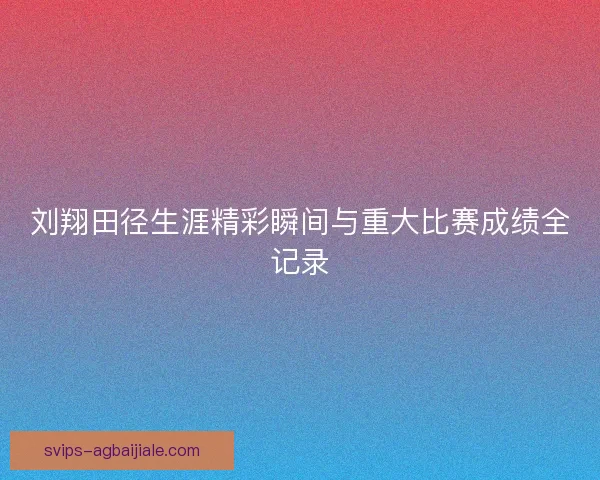 刘翔田径生涯精彩瞬间与重大比赛成绩全记录
