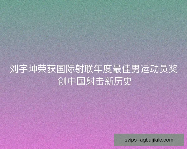 刘宇坤荣获国际射联年度最佳男运动员奖 创中国射击新历史