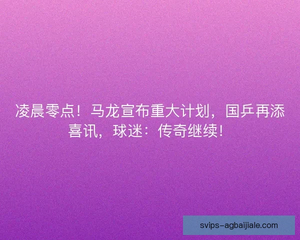凌晨零点！马龙宣布重大计划，国乒再添喜讯，球迷：传奇继续！